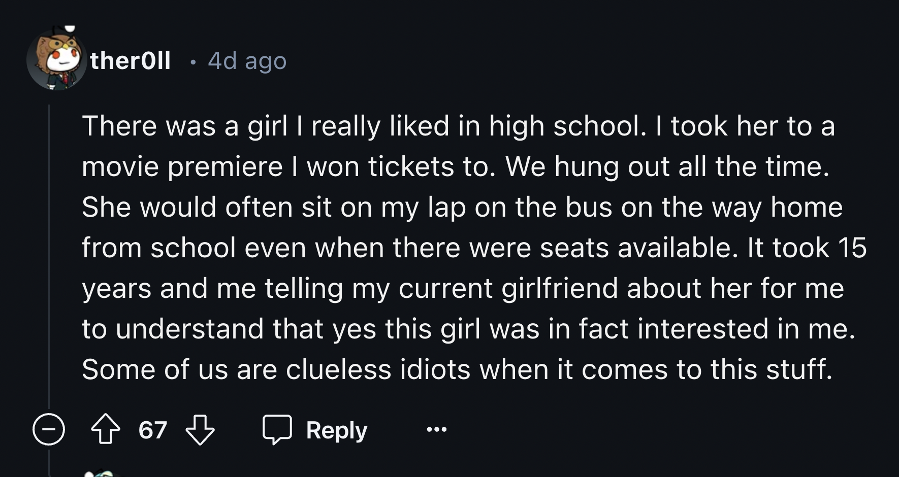 screenshot - theroll .4d ago There was a girl I really d in high school. I took her to a movie premiere I won tickets to. We hung out all the time. She would often sit on my lap on the bus on the way home from school even when there were seats available. 